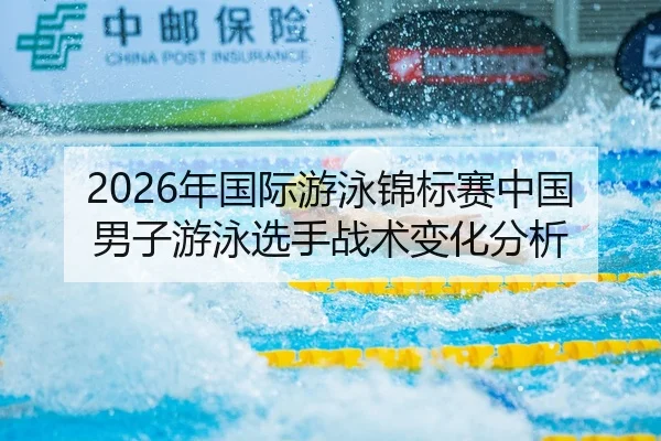 2026年国际游泳锦标赛中国男子游泳选手战术变化分析