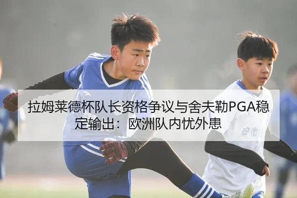 拉姆莱德杯队长资格争议与舍夫勒PGA稳定输出：欧洲队内忧外患
