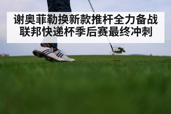 谢奥菲勒换新款推杆全力备战联邦快递杯季后赛最终冲刺