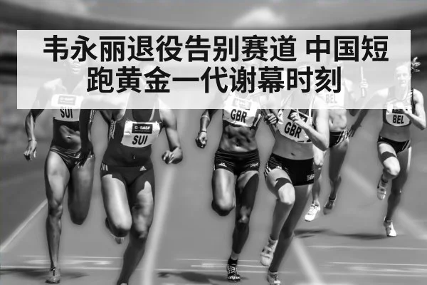 韦永丽退役告别赛道 中国短跑黄金一代谢幕时刻