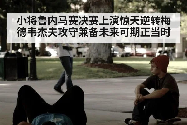 小将鲁内马赛决赛上演惊天逆转梅德韦杰夫攻守兼备未来可期正当时